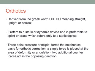 Orthotics
• Derived from the greek worth ORTHO meaning straight,
 upright or correct.

• It refers to a static or dynamic device and is preferable to
 splint or brace which refers only to a static device.

• Three point pressure principle: forms the mechanical
 basis for orthotic correction; a single force is placed at the
 area of deformity or angulation; two additional counter
 forces act in the opposing direction
 