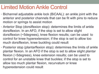 Limited Motion Ankle Control
• Bichannel adjustable ankle lock (BiCAAL): an ankle joint with the
  anterior and posterior channels that can be fit with pins to reduce
  motion or springs to assist motion
• Anterior Stop (dorsiflexion stop): determines the limits of ankle
  dorsiflexion. In an AFO, if the stop is set to allow slight
  dorsiflexion (~5degrees), knee flexion results; can be used to
  control for knee hyperextension; if the stop is set to allow too
  much dorsiflexion, knee buckling could result
• Posterior stop (plantarflexion stop): determines the limits of ankle
  plantar flexion. In an AFO if the stop is set to allow slight plantar
  flexion (~5degrees), knee extension results; can be used to
  control for an unstable knee that buckles; if the stop is set to
  allow too much plantar flexion, recurvatum or knee
  hyperextension could result
 