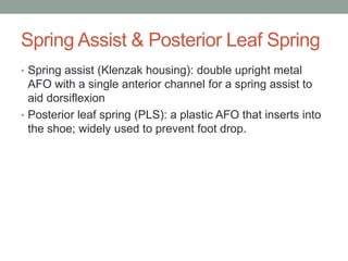 Spring Assist & Posterior Leaf Spring
• Spring assist (Klenzak housing): double upright metal
  AFO with a single anterior channel for a spring assist to
  aid dorsiflexion
• Posterior leaf spring (PLS): a plastic AFO that inserts into
  the shoe; widely used to prevent foot drop.
 