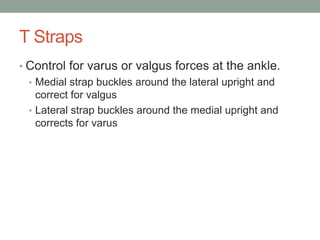 T Straps
• Control for varus or valgus forces at the ankle.
  • Medial strap buckles around the lateral upright and
    correct for valgus
  • Lateral strap buckles around the medial upright and
    corrects for varus
 