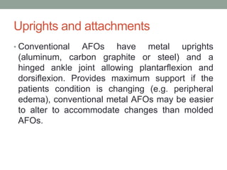 Uprights and attachments
• Conventional   AFOs have metal uprights
 (aluminum, carbon graphite or steel) and a
 hinged ankle joint allowing plantarflexion and
 dorsiflexion. Provides maximum support if the
 patients condition is changing (e.g. peripheral
 edema), conventional metal AFOs may be easier
 to alter to accommodate changes than molded
 AFOs.
 