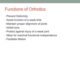 Functions of Orthotics
• Prevent Deformity
• Assist function of a weak limb
• Maintain proper alignment of joints
• Inhibit tone
• Protect against injury of a weak joint
• Allow for maximal functional independence
• Facilitate Motion
 