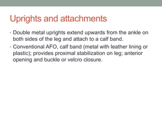 Uprights and attachments
• Double metal uprights extend upwards from the ankle on
  both sides of the leg and attach to a calf band.
• Conventional AFO, calf band (metal with leather lining or
  plastic); provides proximal stabilization on leg; anterior
  opening and buckle or velcro closure.
 