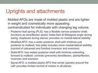 Uprights and attachments
• Molded AFOs are made of molded plastic and are lighter
 in weight and cosmetically more appealing;
 contraindicated for individuals with changing leg volume.
 • Posterior leaf spring (PLS): has a flexible narrow posterior shell;
   functions as dorsiflexion assist; holds foot at 90degree angle during
   swing; displaced during stance; provides no medial-lateral stability.
 • Modified AFO: has a wider posterior shell with trimlines just
   posterior to malleoli; foot plate includes more medial-lateral stability
   (control of calcaneal and forefoot inversion and eversion)
 • Solid AFO: has widest posterior shell with trimlines extending
   forward to malleoli; controls (prevents) dorsiflexion, plantarflexion,
   inversion and eversion.
 • Spiral AFO: a molded plastic AFO that winds (spirals) around the
   calf; provides limited control of motion in all planes
 