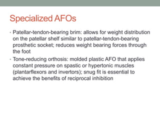 Specialized AFOs
• Patellar-tendon-bearing brim: allows for weight distribution
  on the patellar shelf similar to patellar-tendon-bearing
  prosthetic socket; reduces weight bearing forces through
  the foot
• Tone-reducing orthosis: molded plastic AFO that applies
  constant pressure on spastic or hypertonic muscles
  (plantarflexors and invertors); snug fit is essential to
  achieve the benefits of reciprocal inhibition
 
