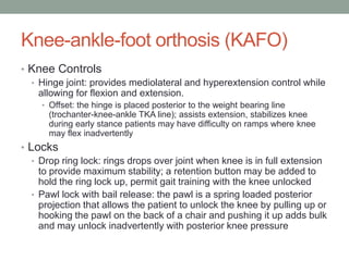 Knee-ankle-foot orthosis (KAFO)
• Knee Controls
  • Hinge joint: provides mediolateral and hyperextension control while
    allowing for flexion and extension.
     • Offset: the hinge is placed posterior to the weight bearing line
      (trochanter-knee-ankle TKA line); assists extension, stabilizes knee
      during early stance patients may have difficulty on ramps where knee
      may flex inadvertently
• Locks
   • Drop ring lock: rings drops over joint when knee is in full extension
     to provide maximum stability; a retention button may be added to
     hold the ring lock up, permit gait training with the knee unlocked
   • Pawl lock with bail release: the pawl is a spring loaded posterior
     projection that allows the patient to unlock the knee by pulling up or
     hooking the pawl on the back of a chair and pushing it up adds bulk
     and may unlock inadvertently with posterior knee pressure
 
