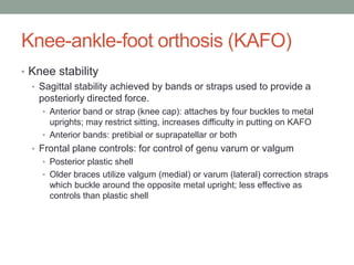 Knee-ankle-foot orthosis (KAFO)
• Knee stability
  • Sagittal stability achieved by bands or straps used to provide a
    posteriorly directed force.
    • Anterior band or strap (knee cap): attaches by four buckles to metal
      uprights; may restrict sitting, increases difficulty in putting on KAFO
    • Anterior bands: pretibial or suprapatellar or both
  • Frontal plane controls: for control of genu varum or valgum
    • Posterior plastic shell
    • Older braces utilize valgum (medial) or varum (lateral) correction straps
      which buckle around the opposite metal upright; less effective as
      controls than plastic shell
 