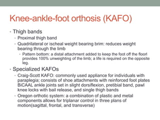 Knee-ankle-foot orthosis (KAFO)
• Thigh bands
  • Proximal thigh band
  • Quadrilateral or ischeal weight bearing brim: reduces weight
    bearing through the limb
    • Pattern bottom: a distal attachment added to keep the foot off the floorl
      provides 100% unweighting of the limb; a life is required on the opposite
      leg.
• Specialized KAFOs
  • Craig-Scott KAFO: commonly used appliance for individuals with
    paraplegia; consists of shoe attachments with reinforced foot plates
    BiCAAL ankle joints set in slight dorsiflexion, pretibial band, pawl
    knee locks with bail release, and single thigh bands
  • Oregon orthotic system: a combination of plastic and metal
    components allows for triplanar control in three plans of
    motion(sagittal, frontal, and transverse)
 