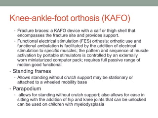 Knee-ankle-foot orthosis (KAFO)
  • Fracture braces: a KAFO device with a calf or thigh shell that
    encompasses the fracture site and provides support.
  • Functional electrical stimulation (FES) orthosis: orthotic use and
    functional ambulation is facilitated by the addition of electrical
    stimulation to specific muscles; the pattern and sequence of muscle
    activation by portable stimulators is controlled by an externally
    worn miniaturized computer pack; requires full passive range of
    motion good functional
• Standing frames
  • Allows standing without crutch support may be stationary or
    attached to a wheeled mobility base
• Parapodium
  • allows for standing without crutch support; also allows for ease in
    sitting with the addition of hip and knee joints that can be unlocked
    can be used on children with myelodysplasia
 