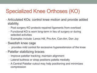 Specialized Knee Orthoses (KO)
• Articulated KOs: control knee motion and provide added
 stability.
  • Post surgery KO protects repaired ligaments from overload
  • Functional KO is worn long-term in lieu of surgery or during
    selected activities
  • Examples include: Lenox Hill, Pro-Am, Can-Am, Don Joy
• Swedish knee cage
  • provides mild control for excessive hyperextension of the knee
• Patellar stabilizing braces
  • Improve patellar tracking; maintain alignment
  • Lateral buttress or strap positions patella medially
  • A Central Patellar cutout may help positioning and minimizes
    compression
 