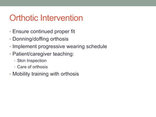Orthotic Intervention
• Ensure continued proper fit
• Donning/doffing orthosis
• Implement progressive wearing schedule
• Patient/caregiver teaching:
  • Skin Inspection
  • Care of orthosis
• Mobility training with orthosis
 