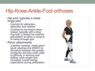 Hip-Knee-Ankle-Foot orthoses
• Hip joint: typically a metal
 hinge joint
  • Controls for abduction,
    adduction and rotation
  • Controls for hip flexion when
    locked, typically with a drop
    ring lock; a locked hip restricts
    gait pattern to either a swing to
    or swing through gait
• Pelvic attachments
  • A leather covered, metal pelvic
    band; attaches the HKAFO to
    the pelvis between the greater
    trochanter and iliac crest; adds
    to difficulty in donning and
    doffing; adds weight and
    increases overall energy
    expenditure during ambulation.
 