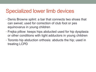 Specialized lower limb devices
• Denis Browne splint: a bar that connects two shoes that
  can swivel; used for correction of club foot or pes
  equinovarus in young children
• Frejka pillow: keeps hips abducted used for hip dysplasia
  or other conditions with tight adductors in young children
• Toronto hip abduction orthosis: abducts the hip; used in
  treating LCPD
 
