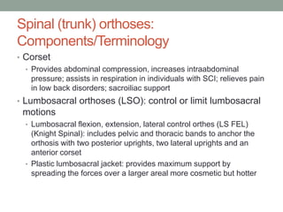 Spinal (trunk) orthoses:
Components/Terminology
• Corset
  • Provides abdominal compression, increases intraabdominal
    pressure; assists in respiration in individuals with SCI; relieves pain
    in low back disorders; sacroiliac support
• Lumbosacral orthoses (LSO): control or limit lumbosacral
 motions
  • Lumbosacral flexion, extension, lateral control orthes (LS FEL)
    (Knight Spinal): includes pelvic and thoracic bands to anchor the
    orthosis with two posterior uprights, two lateral uprights and an
    anterior corset
  • Plastic lumbosacral jacket: provides maximum support by
    spreading the forces over a larger areal more cosmetic but hotter
 