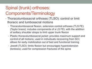 Spinal (trunk) orthoses:
Components/Terminology
• Thoracolumbosacral orthoses (TLSO): control or limit
 thoracic and lumbosacral motions
  • Thoracolumbosacral flexion, extension control orthoses (TLS FE)
    (Taylor brace): includes components of a LS FEL with the addition
    of axillary shoulder straps to limit upper trunk flexion
  • Plastic thoracolumbosacral jacket: provides maximum support and
    control of all motions; used in individuals recovering from SCI;
    allows for early mobilization out of bed and functional training
  • Jewett (TLSO): limits flexion but encourages hyperextension
    (lordosis); used for compression fractures of the spine
 
