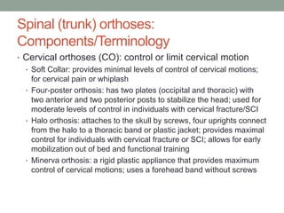 Spinal (trunk) orthoses:
Components/Terminology
• Cervical orthoses (CO): control or limit cervical motion
  • Soft Collar: provides minimal levels of control of cervical motions;
    for cervical pain or whiplash
  • Four-poster orthosis: has two plates (occipital and thoracic) with
    two anterior and two posterior posts to stabilize the head; used for
    moderate levels of control in individuals with cervical fracture/SCI
  • Halo orthosis: attaches to the skull by screws, four uprights connect
    from the halo to a thoracic band or plastic jacket; provides maximal
    control for individuals with cervical fracture or SCI; allows for early
    mobilization out of bed and functional training
  • Minerva orthosis: a rigid plastic appliance that provides maximum
    control of cervical motions; uses a forehead band without screws
 