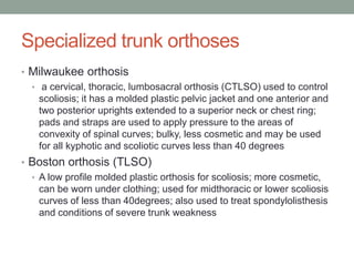 Specialized trunk orthoses
• Milwaukee orthosis
  • a cervical, thoracic, lumbosacral orthosis (CTLSO) used to control
    scoliosis; it has a molded plastic pelvic jacket and one anterior and
    two posterior uprights extended to a superior neck or chest ring;
    pads and straps are used to apply pressure to the areas of
    convexity of spinal curves; bulky, less cosmetic and may be used
    for all kyphotic and scoliotic curves less than 40 degrees
• Boston orthosis (TLSO)
  • A low profile molded plastic orthosis for scoliosis; more cosmetic,
    can be worn under clothing; used for midthoracic or lower scoliosis
    curves of less than 40degrees; also used to treat spondylolisthesis
    and conditions of severe trunk weakness
 