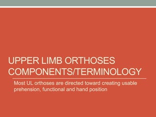 UPPER LIMB ORTHOSES
COMPONENTS/TERMINOLOGY
Most UL orthoses are directed toward creating usable
prehension, functional and hand position
 