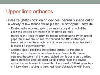 Upper limb orthoses
• Passive (static) positioning devices: generally made out of
 a variety of low temperature plastic; ie orthoplast, hexalite
  • Resting splint (cock-up splint): an anterior or palmar splint that
    positions the wris and hand in a functional position
  • Dorsal splint: frees the palm for feeling and grasping by the use of
    grips that curve around over the second and fifth metacarpal
    heads; allows for the attachment of dorsal devices ie rubber bands
    to make it a dynamic device
  • Airplane splint: positions the patients arm out to the side at
    90degrees of abduction the elbow is also flexed to the same
    degrees; the weight of the outstretched arm is borne on a padded
    lateral trunk bar and iliac crest band; a strap holds the device
    across the trunk; used to immobilize the shoulder following fracture
    of injury when trapping to the chest is not desirable or with burns
 