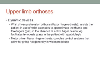 Upper limb orthoses
• Dynamic devices
  • Wrist driven prehension orthosis (flexor hinge orthosis): assists the
    patient in use of wrist extensors to approximate the thumb and
    forefingers (grip) in the absence of active finger flexion; eg
    facilitates tenodesis grasp in the patient with quadriplegia
  • Motor driven flexor hinge orthosis: complex control systems that
    allow for grasp not generally in widespread use
 