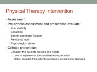 Physical Therapy Intervention
• Assessment
• Pre-orthotic assessment and prescription evaluate:
  • Joint mobility
  • Sensation
  • Strenth and motor function
  • Functional level
  • Psychological status
• Orthotic prescription
  • Consider the patients abilities and needs
    • Level of impairments, functional limitations, disability
    • Status: consider if the patient’s condition is permanent or changing
 