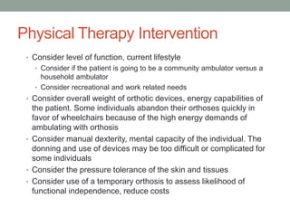 Physical Therapy Intervention
 • Consider level of function, current lifestyle
   • Consider if the patient is going to be a community ambulator versus a
     household ambulator
   • Consider recreational and work related needs
 • Consider overall weight of orthotic devices, energy capabilities of
   the patient. Some individuals abandon their orthoses quickly in
   favor of wheelchairs because of the high energy demands of
   ambulating with orthosis
 • Consider manual dexterity, mental capacity of the individual. The
   donning and use of devices may be too difficult or complicated for
   some individuals
 • Consider the pressure tolerance of the skin and tissues
 • Consider use of a temporary orthosis to assess likelihood of
   functional independence, reduce costs
 