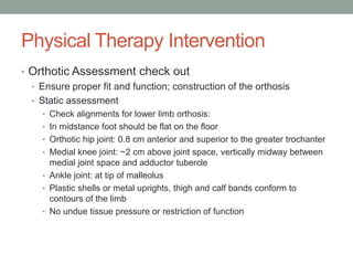 Physical Therapy Intervention
• Orthotic Assessment check out
  • Ensure proper fit and function; construction of the orthosis
  • Static assessment
     • Check alignments for lower limb orthosis:
     • In midstance foot should be flat on the floor
     • Orthotic hip joint: 0.8 cm anterior and superior to the greater trochanter
     • Medial knee joint: ~2 cm above joint space, vertically midway between
       medial joint space and adductor tubercle
     • Ankle joint: at tip of malleolus
     • Plastic shells or metal uprights, thigh and calf bands conform to
       contours of the limb
     • No undue tissue pressure or restriction of function
 