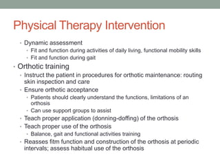 Physical Therapy Intervention
  • Dynamic assessment
    • Fit and function during activities of daily living, functional mobility skills
    • Fit and function during gait
• Orthotic training
  • Instruct the patient in procedures for orthotic maintenance: routing
    skin inspection and care
  • Ensure orthotic acceptance
     • Patients should clearly understand the functions, limitations of an
       orthosis
     • Can use support groups to assist
  • Teach proper application (donning-doffing) of the orthosis
  • Teach proper use of the orthosis
     • Balance, gait and functional activities training
  • Reasses fitm function and construction of the orthosis at periodic
    intervals; assess habitual use of the orthosis
 