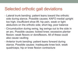 Selected orthotic gait deviations
• Lateral trunk bending: patient leans toward the orthotic
  side during stance. Possible causes: KAFO medial upright
  too high; insufficient shoe lift; hip pain, weak or tight
  abductors on the orthotic side; short leg; poor balance
• Circumduction during swing, leg swings out to the side in
  an arc. Possible causes: locked knee; excessive plantar
  flexion; weak flexors or dorsiflexors. All of these could
  also cause vaulting
• Anterior trunk bending: patient leans forward during
  stance. Possible causes: inadequate knee lock; weak
  quadriceps; hip or knee flexion contracture
 