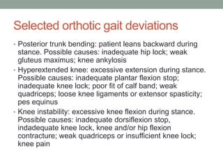 Selected orthotic gait deviations
• Posterior trunk bending: patient leans backward during
  stance. Possible causes: inadequate hip lock; weak
  gluteus maximus; knee ankylosis
• Hyperextended knee: excessive extension during stance.
  Possible causes: inadequate plantar flexion stop;
  inadequate knee lock; poor fit of calf band; weak
  quadriceps; loose knee ligaments or extensor spasticity;
  pes equinus
• Knee instability: excessive knee flexion during stance.
  Possible causes: inadequate dorsiflexion stop,
  indadequate knee lock, knee and/or hip flexion
  contracture; weak quadriceps or insufficient knee lock;
  knee pain
 