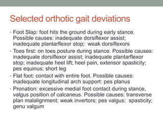 Selected orthotic gait deviations
• Foot Slap: foot hits the ground during early stance.
  Possible causes: inadequate dorsiflexor assist;
  inadequate plantarflexor stop; weak dorsiflexors
• Toes first: on toes posture during stance. Possible causes:
  inadequate dorsiflexor assist; inadequate plantarflexor
  stop; inadequate heel lift; heel pain, extensor spasticity;
  pes equinus; short leg
• Flat foot: contact with entire foot. Possible causes:
  inadequate longitudinal arch support: pes planus
• Pronation: excessive medial foot contact during stance,
  valgus position of calcaneus. Possible causes: transverse
  plan malalignment; weak invertors; pes valgus; spasticity;
  genu valgum
 