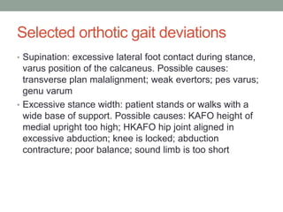 Selected orthotic gait deviations
• Supination: excessive lateral foot contact during stance,
  varus position of the calcaneus. Possible causes:
  transverse plan malalignment; weak evertors; pes varus;
  genu varum
• Excessive stance width: patient stands or walks with a
  wide base of support. Possible causes: KAFO height of
  medial upright too high; HKAFO hip joint aligned in
  excessive abduction; knee is locked; abduction
  contracture; poor balance; sound limb is too short
 