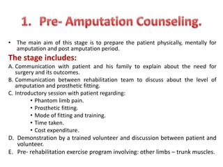 • The main aim of this stage is to prepare the patient physically, mentally for
amputation and post amputation period.
The stage includes:
A. Communication with patient and his family to explain about the need for
surgery and its outcomes.
B. Communication between rehabilitation team to discuss about the level of
amputation and prosthetic fitting.
C. Introductory session with patient regarding:
• Phantom limb pain.
• Prosthetic fitting.
• Mode of fitting and training.
• Time taken.
• Cost expenditure.
D. Demonstration by a trained volunteer and discussion between patient and
volunteer.
E. Pre- rehabilitation exercise program involving: other limbs – trunk muscles.
 