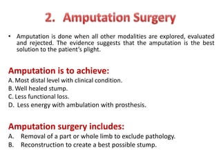 • Amputation is done when all other modalities are explored, evaluated
and rejected. The evidence suggests that the amputation is the best
solution to the patient’s plight.
Amputation is to achieve:
A. Most distal level with clinical condition.
B. Well healed stump.
C. Less functional loss.
D. Less energy with ambulation with prosthesis.
Amputation surgery includes:
A. Removal of a part or whole limb to exclude pathology.
B. Reconstruction to create a best possible stump.
 