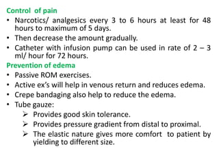 Control of pain
• Narcotics/ analgesics every 3 to 6 hours at least for 48
hours to maximum of 5 days.
• Then decrease the amount gradually.
• Catheter with infusion pump can be used in rate of 2 – 3
ml/ hour for 72 hours.
Prevention of edema
• Passive ROM exercises.
• Active ex’s will help in venous return and reduces edema.
• Crepe bandaging also help to reduce the edema.
• Tube gauze:
 Provides good skin tolerance.
 Provides pressure gradient from distal to proximal.
 The elastic nature gives more comfort to patient by
yielding to different size.
 