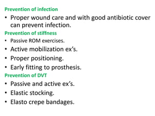 Prevention of infection
• Proper wound care and with good antibiotic cover
can prevent infection.
Prevention of stiffness
• Passive ROM exercises.
• Active mobilization ex’s.
• Proper positioning.
• Early fitting to prosthesis.
Prevention of DVT
• Passive and active ex’s.
• Elastic stocking.
• Elasto crepe bandages.
 
