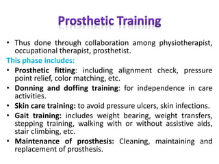 • Thus done through collaboration among physiotherapist,
occupational therapist, prosthetist.
This phase includes:
• Prosthetic fitting: including alignment check, pressure
point relief, color matching, etc.
• Donning and doffing training: for independence in care
activities.
• Skin care training: to avoid pressure ulcers, skin infections.
• Gait training: includes weight bearing, weight transfers,
stepping training, walking with or without assistive aids,
stair climbing, etc.
• Maintenance of prosthesis: Cleaning, maintaining and
replacement of prosthesis.
 