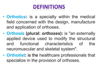 • Orthotics: is a specialty within the medical
field concerned with the design, manufacture
and application of orthoses.
• Orthosis (plural: orthoses): is "an externally
applied device used to modify the structural
and functional characteristics of the
neuromuscular and skeletal system".
• Orthotist: is the healthcare professionals that
specialize in the provision of orthoses.
 