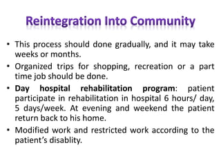 • This process should done gradually, and it may take
weeks or months.
• Organized trips for shopping, recreation or a part
time job should be done.
• Day hospital rehabilitation program: patient
participate in rehabilitation in hospital 6 hours/ day,
5 days/week. At evening and weekend the patient
return back to his home.
• Modified work and restricted work according to the
patient’s disablity.
 