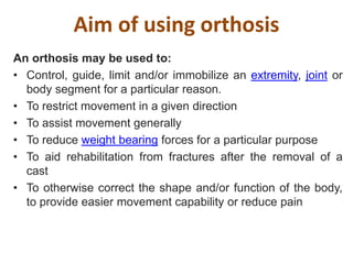 Aim of using orthosis
An orthosis may be used to:
• Control, guide, limit and/or immobilize an extremity, joint or
body segment for a particular reason.
• To restrict movement in a given direction
• To assist movement generally
• To reduce weight bearing forces for a particular purpose
• To aid rehabilitation from fractures after the removal of a
cast
• To otherwise correct the shape and/or function of the body,
to provide easier movement capability or reduce pain
 