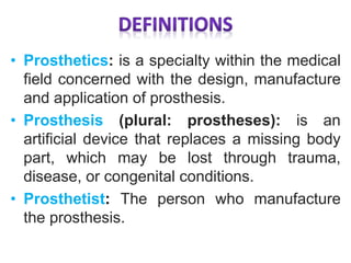 • Prosthetics: is a specialty within the medical
field concerned with the design, manufacture
and application of prosthesis.
• Prosthesis (plural: prostheses): is an
artificial device that replaces a missing body
part, which may be lost through trauma,
disease, or congenital conditions.
• Prosthetist: The person who manufacture
the prosthesis.
 