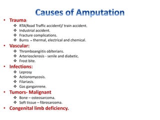• Trauma:
 RTA(Road Traffic accident)/ train accident.
 Industrial accident.
 Fracture complications.
 Burns ‫ــ‬ thermal, electrical and chemical.
• Vascular:
 Thromboangiitis oblterians.
 Arteriosclerosis - senile and diabetic.
 Frost bite.
• Infections:
 Leprosy
 Actionomycosis.
 Filariasis.
 Gas ganganrene.
• Tumors- Malignant
 Bone – osteosarcoma.
 Soft tissue – fibrosarcoma.
• Congenital limb deficiency.
 