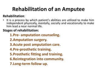 Rehabilitation of an Amputee
Rehabilitation:
• It is a process by which patient’s abilities are utilized to make him
independent physically, mentally, socially and vocationally to make
him lead a near normal life.
Stages of rehabilitation:
1.Pre- amputation counseling.
2.Amputation surgery.
3.Acute post amputation care.
4.Pre-prosthetic training.
5.Prosthetic fitting and training.
6.Reintegration into community.
7.Long-term follow up.
 