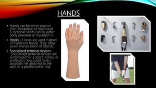 HANDS
• Hands can be either passive
(non-functional) or functional.
Functional hands can be either
body powered or myoelectric.
• Hooks - Hooks are used instead
of traditional hands. They allow
easier manipulation of objects.
• Specialized terminal devices -
Specialized terminal devices are
customized for a sport, hobby, or
profession. You could have a
baseball mitt attached to the
wrist or a pool/snooker rest.
 