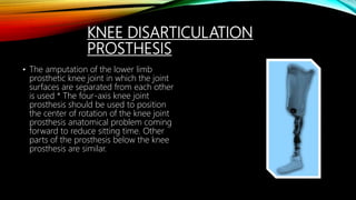 KNEE DISARTICULATION
PROSTHESIS
• The amputation of the lower limb
prosthetic knee joint in which the joint
surfaces are separated from each other
is used * The four-axis knee joint
prosthesis should be used to position
the center of rotation of the knee joint
prosthesis anatomical problem coming
forward to reduce sitting time. Other
parts of the prosthesis below the knee
prosthesis are similar.
 