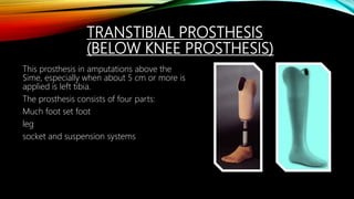 TRANSTIBIAL PROSTHESIS
(BELOW KNEE PROSTHESIS)
This prosthesis in amputations above the
Sime, especially when about 5 cm or more is
applied is left tibia.
The prosthesis consists of four parts:
Much foot set foot
leg
socket and suspension systems
 