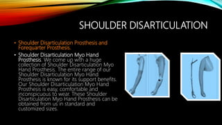 SHOULDER DISARTICULATION
• Shoulder Disarticulation Prosthesis and
Forequarter Prosthesis.
• Shoulder Disarticulation Myo Hand
Prosthesis. We come up with a huge
collection of Shoulder Disarticulation Myo
Hand Prosthesis. The entire range of our
Shoulder Disarticulation Myo Hand
Prosthesis is known for its support benefits.
Our Shoulder Disarticulation Myo Hand
Prosthesis is easy, comfortable and
inconspicuous to wear. These Shoulder
Disarticulation Myo Hand Prosthesis can be
obtained from us in standard and
customized sizes.
 