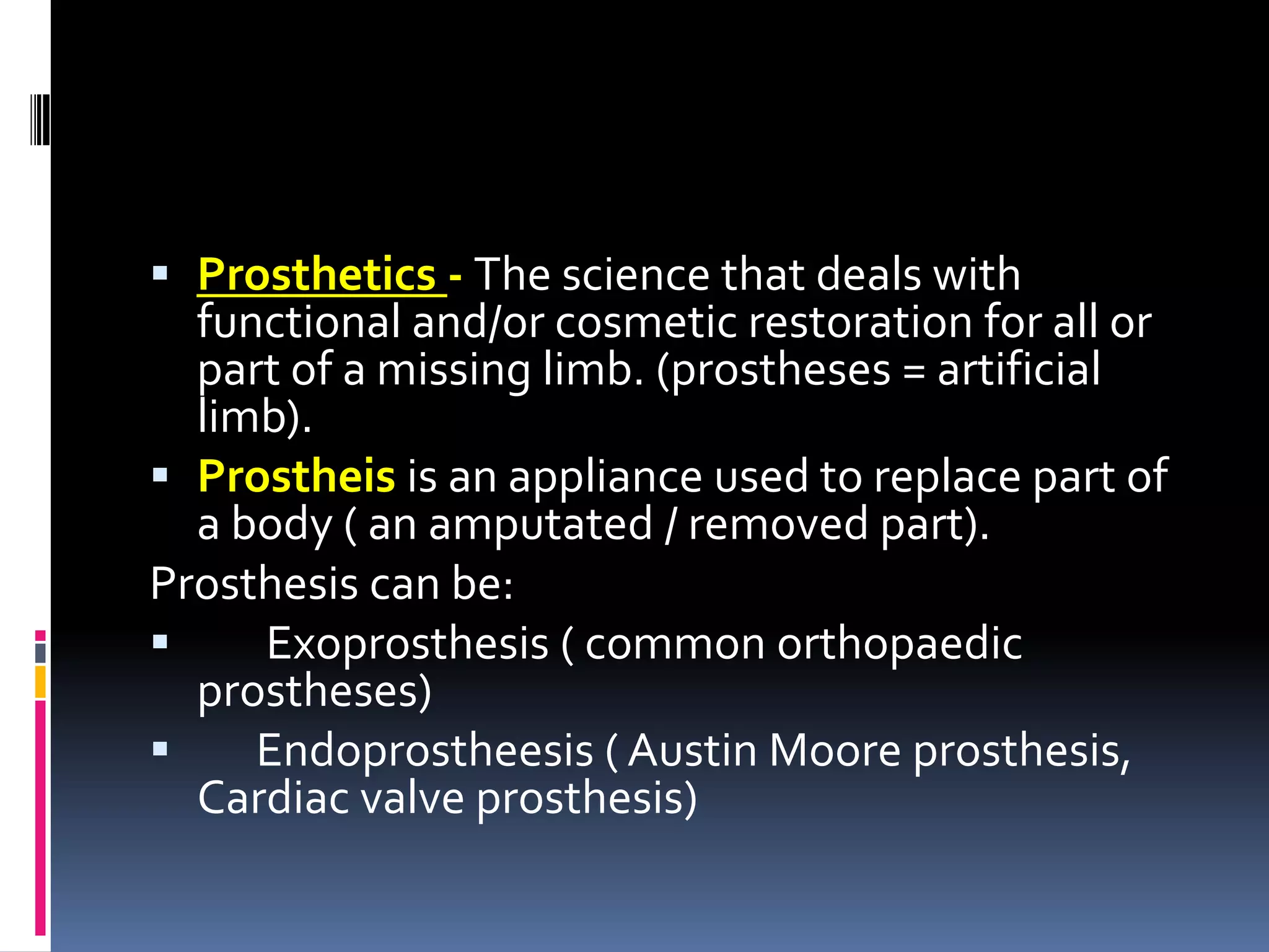  Prosthetics - The science that deals with
  functional and/or cosmetic restoration for all or
  part of a missing limb. (prostheses = artificial
  limb).
 Prostheis is an appliance used to replace part of
  a body ( an amputated / removed part).
Prosthesis can be:
    Exoprosthesis ( common orthopaedic
  prostheses)
    Endoprostheesis ( Austin Moore prosthesis,
  Cardiac valve prosthesis)
 