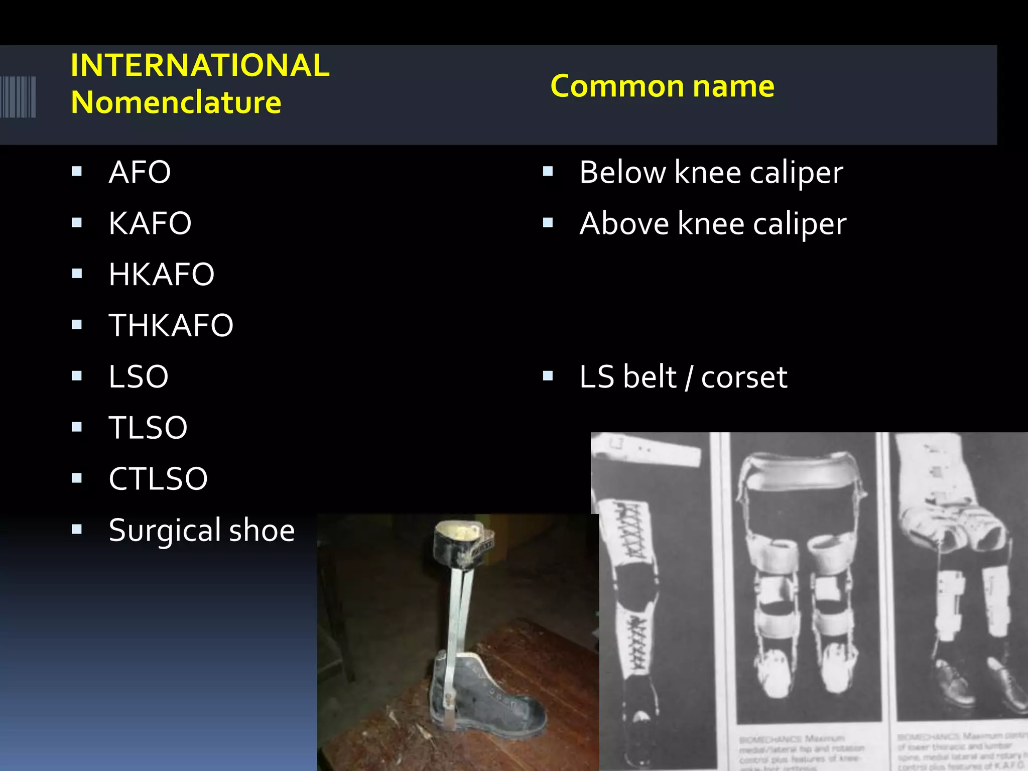 INTERNATIONAL
Nomenclature      Common name

 AFO              Below knee caliper
 KAFO             Above knee caliper
 HKAFO
 THKAFO
 LSO              LS belt / corset
 TLSO
 CTLSO
 Surgical shoe
 