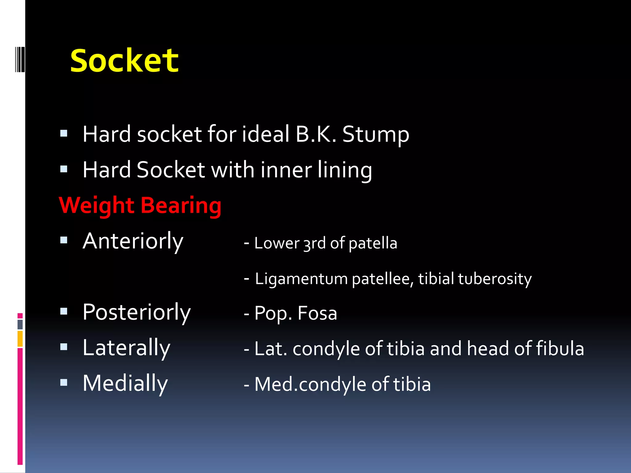 Socket

 Hard socket for ideal B.K. Stump
 Hard Socket with inner lining
Weight Bearing
 Anteriorly   - Lower 3rd of patella
                    - Ligamentum patellee, tibial tuberosity
 Posteriorly       - Pop. Fosa
 Laterally         - Lat. condyle of tibia and head of fibula
 Medially          - Med.condyle of tibia
 